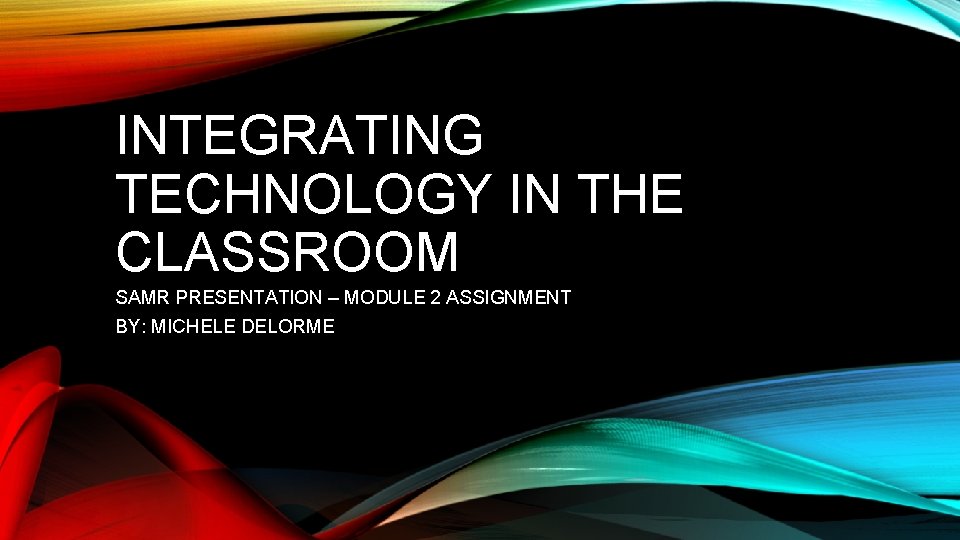 INTEGRATING TECHNOLOGY IN THE CLASSROOM SAMR PRESENTATION – MODULE 2 ASSIGNMENT BY: MICHELE DELORME