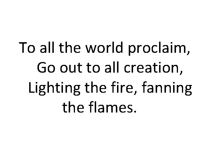 To all the world proclaim, Go out to all creation, Lighting the fire, fanning