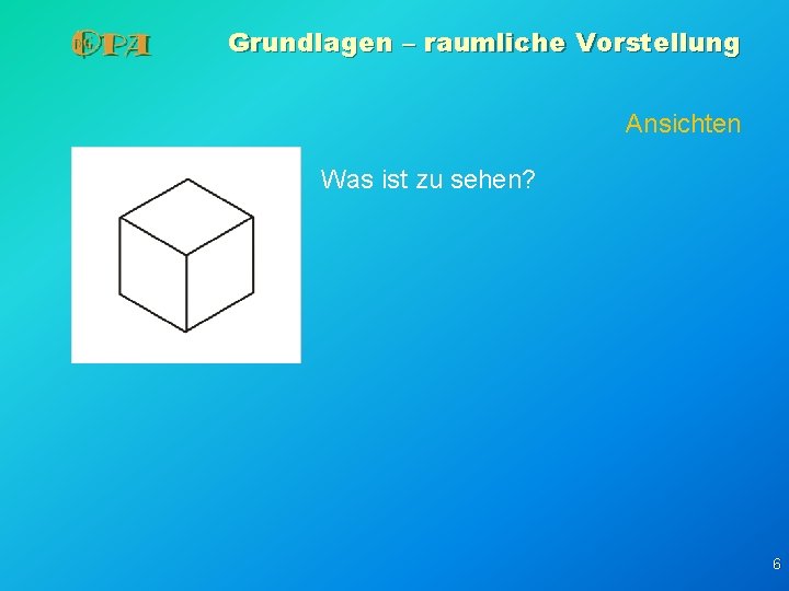 Grundlagen – raumliche Vorstellung Ansichten Was ist zu sehen? 6 Grundlagen – raumliche Vorstellung Ansichten Was ist zu sehen? 6