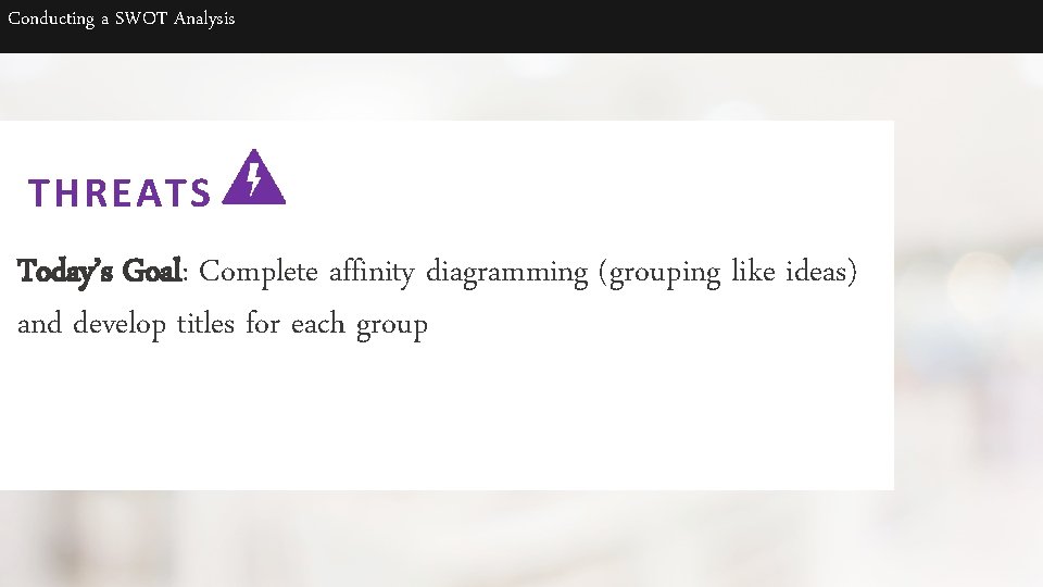 Conducting a SWOT Analysis THREATS Today’s Goal: Complete affinity diagramming (grouping like ideas) and