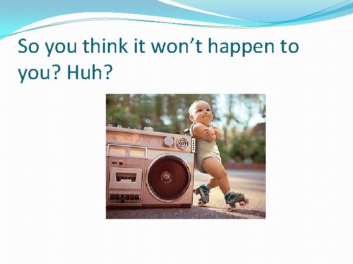 So you think it won’t happen to you? Huh? 