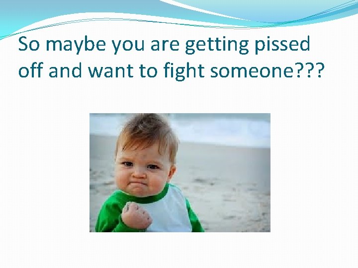 So maybe you are getting pissed off and want to fight someone? ? ?