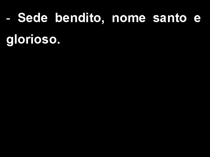 - Sede bendito, nome santo e glorioso. 