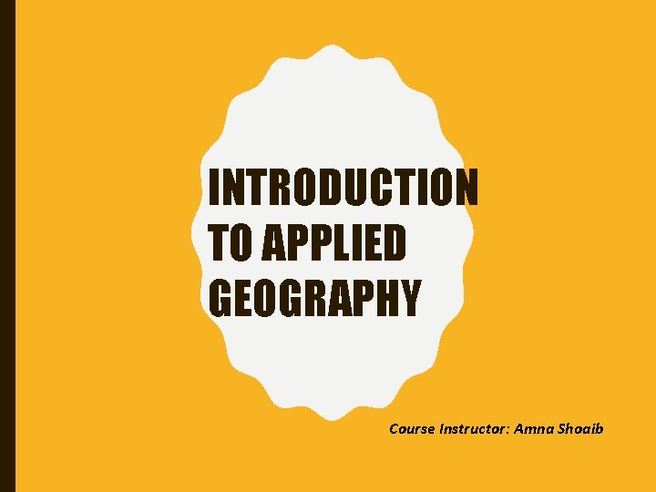 INTRODUCTION TO APPLIED GEOGRAPHY Course Instructor: Amna Shoaib 
