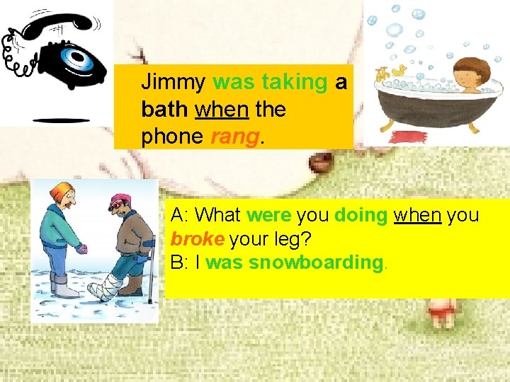 Jimmy was taking a bath when the phone rang. A: What were you doing