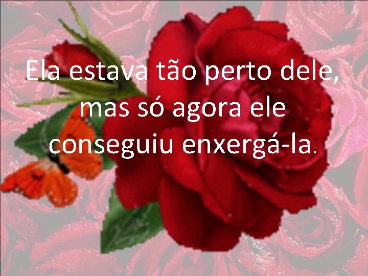 Ela estava tão perto dele, mas só agora ele conseguiu enxergá-la. 