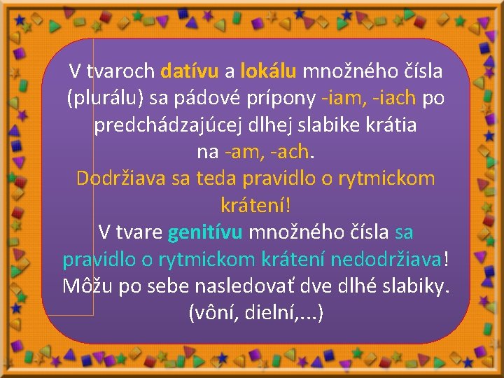 V tvaroch datívu a lokálu množného čísla (plurálu) sa pádové prípony -iam, -iach po