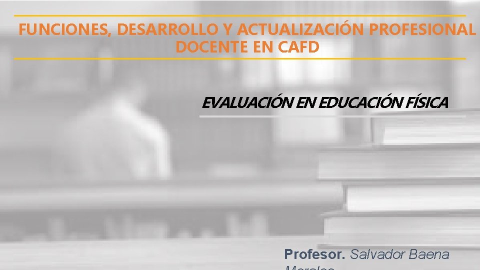 FUNCIONES, DESARROLLO Y ACTUALIZACIÓN PROFESIONAL DOCENTE EN CAFD EVALUACIÓN EN EDUCACIÓN FÍSICA Profesor. Salvador