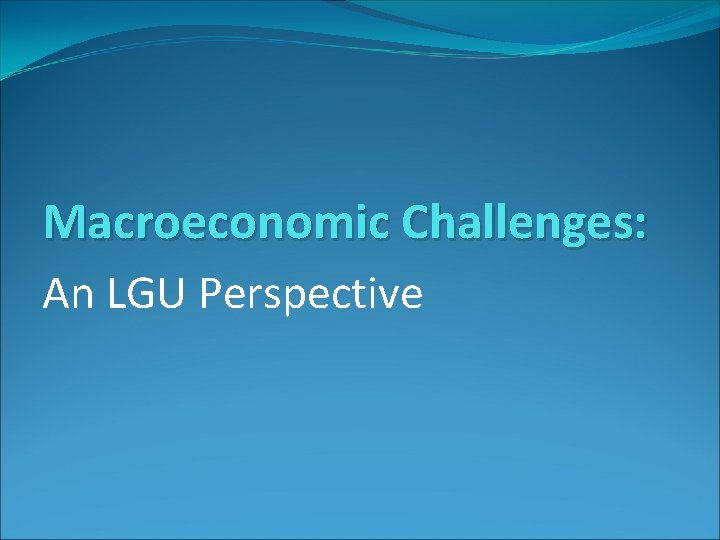 Macroeconomic Challenges: An LGU Perspective Macroeconomic Challenges: An LGU Perspective