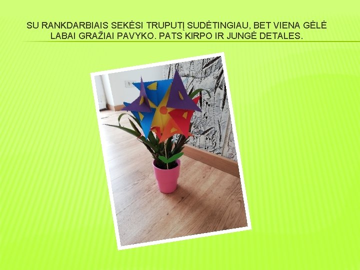 SU RANKDARBIAIS SEKĖSI TRUPUTĮ SUDĖTINGIAU, BET VIENA GĖLĖ LABAI GRAŽIAI PAVYKO. PATS KIRPO IR