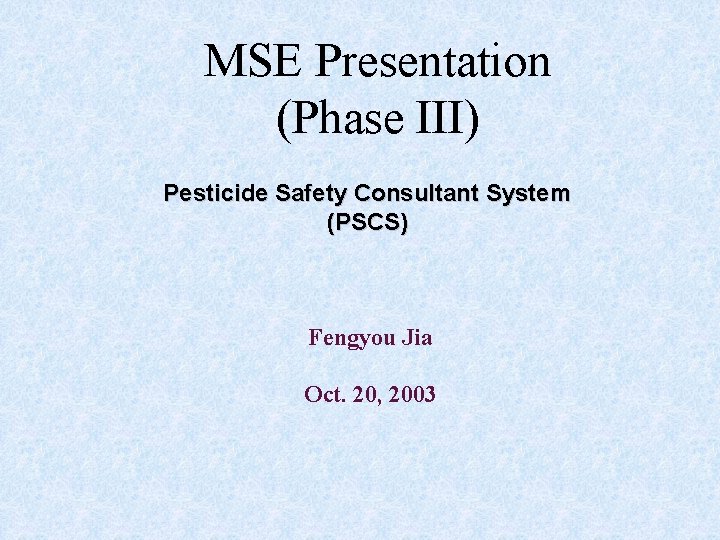 MSE Presentation (Phase III) Pesticide Safety Consultant System (PSCS) Fengyou Jia Oct. 20, 2003 MSE Presentation (Phase III) Pesticide Safety Consultant System (PSCS) Fengyou Jia Oct. 20, 2003
