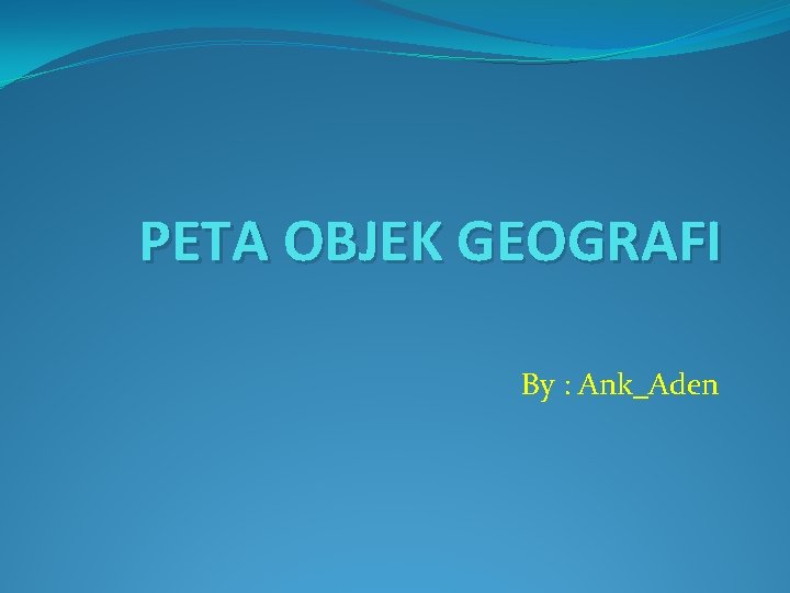 PETA OBJEK GEOGRAFI By : Ank_Aden 