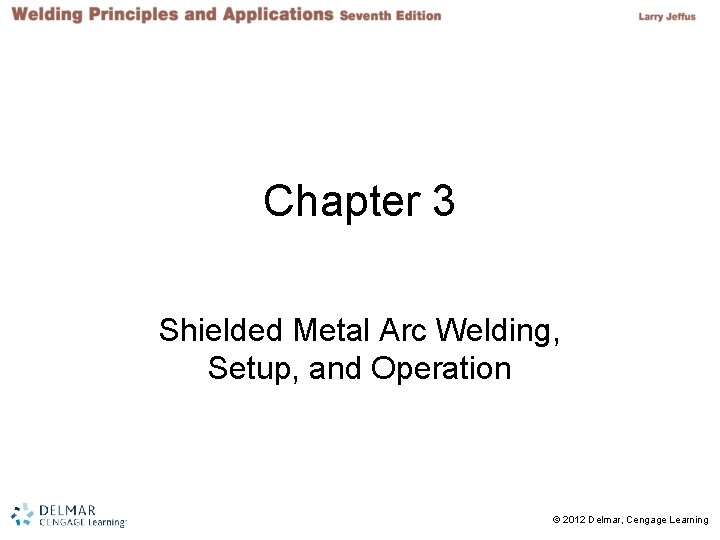 Chapter 3 Shielded Metal Arc Welding, Setup, and Operation 2 © 2012 Delmar, Cengage