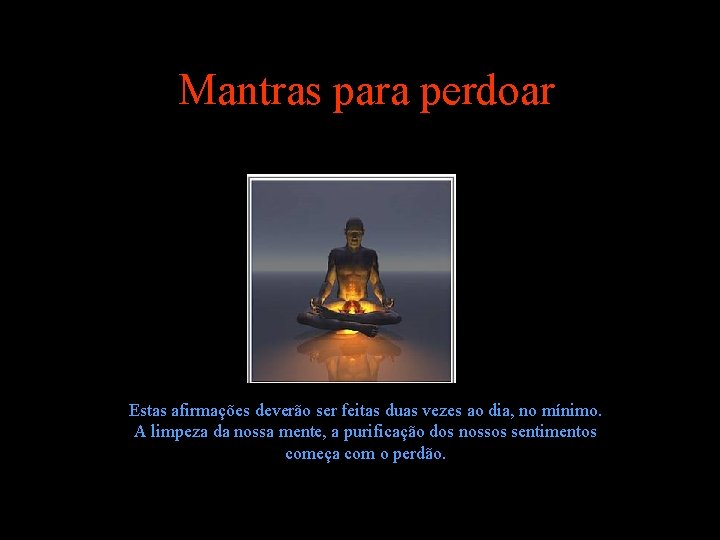 Mantras para perdoar Estas afirmações deverão ser feitas duas vezes ao dia, no mínimo. Mantras para perdoar Estas afirmações deverão ser feitas duas vezes ao dia, no mínimo.