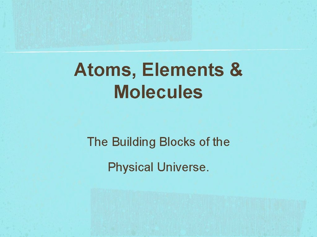 Atoms, Elements & Molecules The Building Blocks of the Physical Universe. 