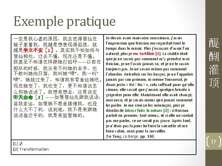 Exemple pratique 一定是我心虚的原因，我总觉得慧仙在 镜子里看我，我越是想表现得坦荡，就 越是坐立不安［ 1］。其实我不知如何与 慧仙相处，过去不懂，现在还是不懂。 我甚至不知道怎样跟她打招呼——以前在 船队的时候，我从来不叫她的名字，也 不敢叫她向日葵，我叫她“喂”，我一叫“ 喂”，她就过来了，知道我有零食给她吃。 现在她变了，我也变了，更不知道该怎 么和她说话了。我想来想去，还是决定 听天由命［