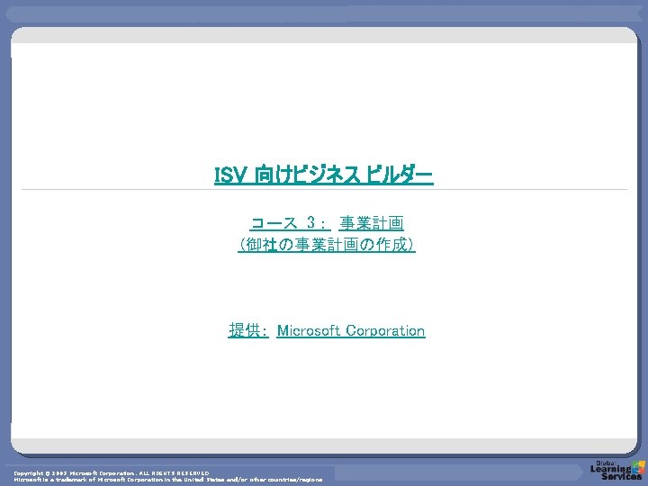 ISV 向けビジネス ビルダー コース 3： 事業計画 (御社の事業計画の作成) 提供： Microsoft Corporation Copyright © 2003 Microsoft