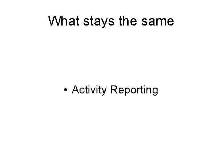 What stays the same • Activity Reporting 