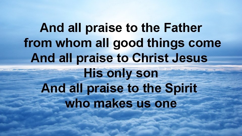 And all praise to the Father from whom all good things come And all