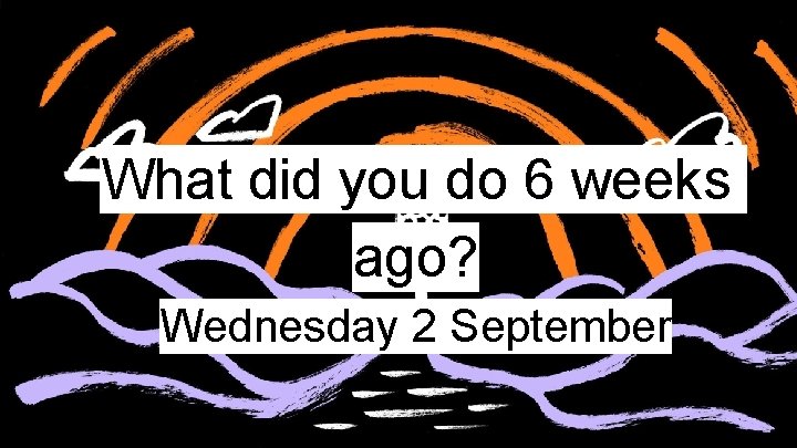 What did you do 6 weeks ago? Wednesday 2 September 