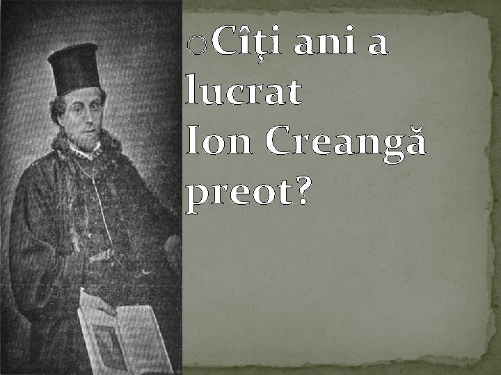o. Cîţi ani a lucrat Ion Creangă preot? 