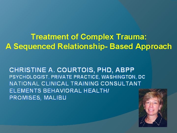 Treatment of Complex Trauma: A Sequenced Relationship- Based Approach CHRISTINE A. COURTOIS, PHD, ABPP