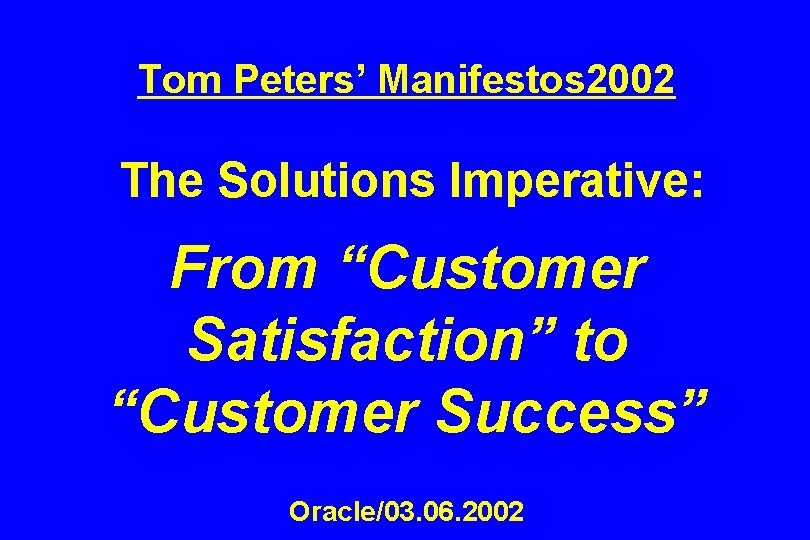 Tom Peters’ Manifestos 2002 The Solutions Imperative: From “Customer Satisfaction” to “Customer Success” Oracle/03.