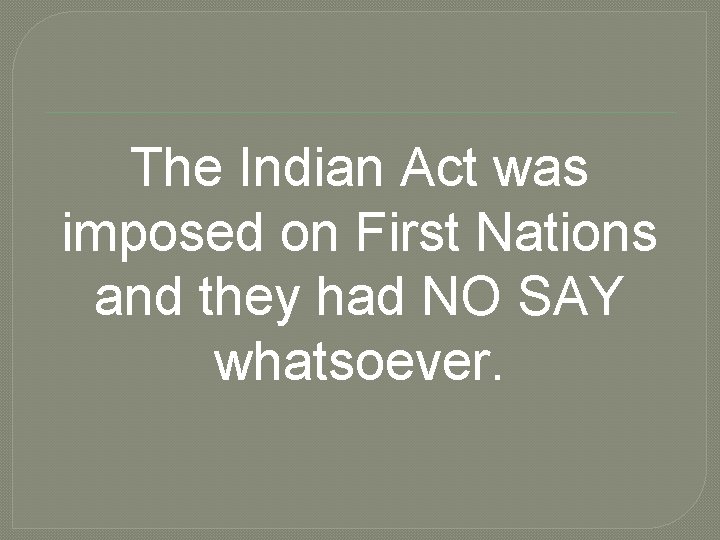 The Indian Act was imposed on First Nations and they had NO SAY whatsoever.