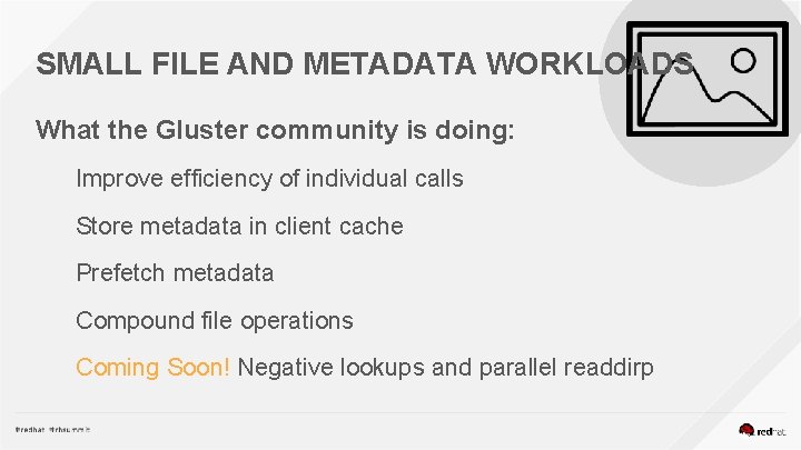 SMALL FILE AND METADATA WORKLOADS What the Gluster community is doing: Improve efficiency of