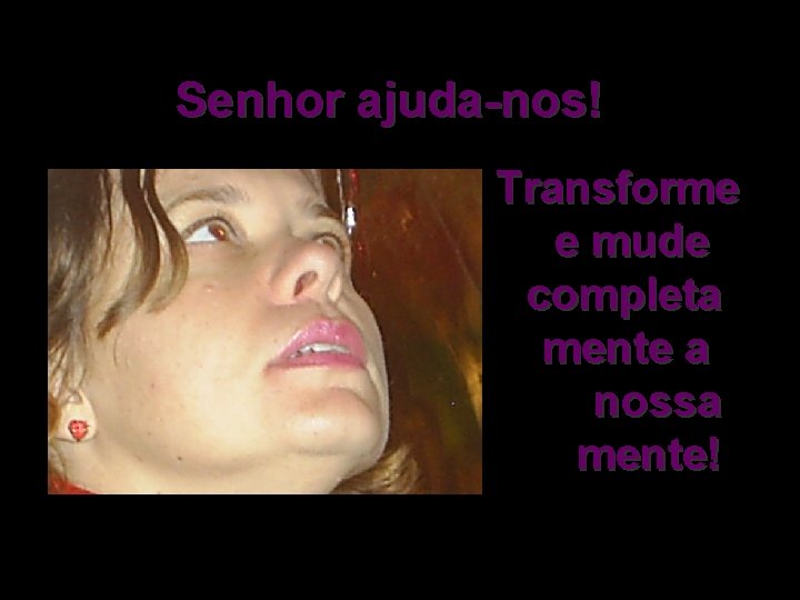 Senhor ajuda-nos! Transforme e mude completa mente a nossa mente! 