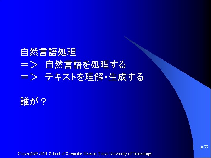 自然言語処理 ＝＞ 自然言語を処理する ＝＞ テキストを理解・生成する 誰が？ p. 33 Copyright© 2010 School of Computer Science,