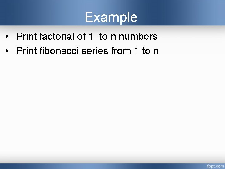 Example • Print factorial of 1 to n numbers • Print fibonacci series from