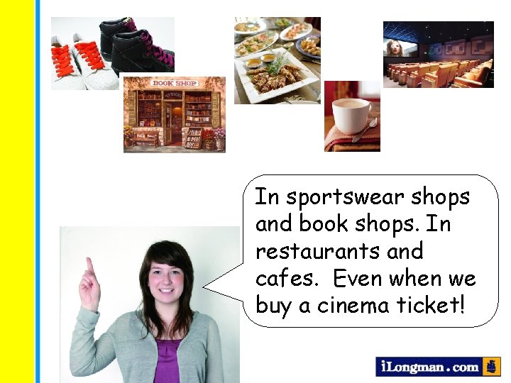 In sportswear shops and book shops. In restaurants and cafes. Even when we buy