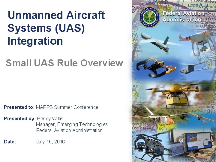 Unmanned Aircraft Systems (UAS) Integration Small UAS Rule Overview Presented to: MAPPS Summer Conference