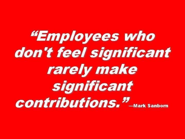 “Employees who don't feel significant rarely make significant contributions. ” —Mark Sanborn 