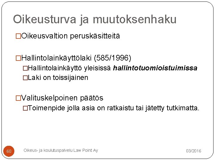 Oikeusturva ja muutoksenhaku �Oikeusvaltion peruskäsitteitä �Hallintolainkäyttölaki (585/1996) �Hallintolainkäyttö yleisissä hallintotuomioistuimissa �Laki on toissijainen �Valituskelpoinen Oikeusturva ja muutoksenhaku �Oikeusvaltion peruskäsitteitä �Hallintolainkäyttölaki (585/1996) �Hallintolainkäyttö yleisissä hallintotuomioistuimissa �Laki on toissijainen �Valituskelpoinen