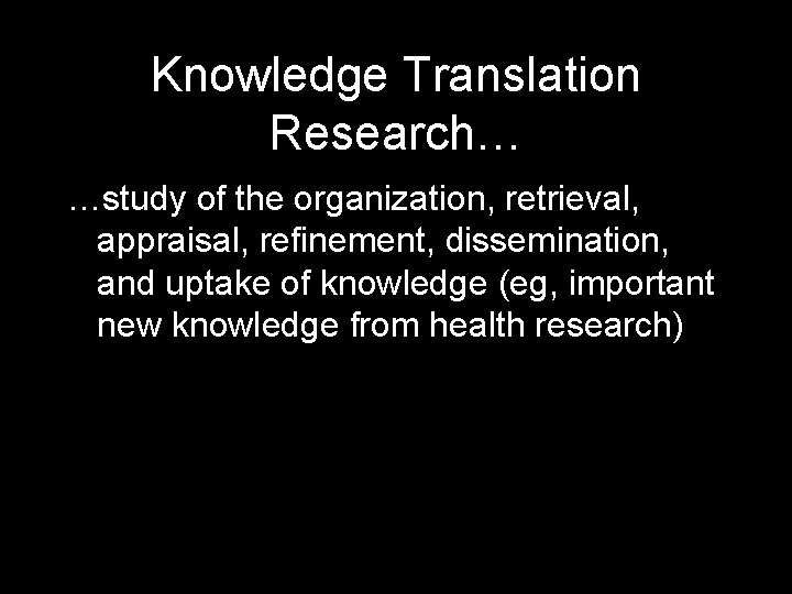 Knowledge Translation Research… …study of the organization, retrieval, appraisal, refinement, dissemination, and uptake of