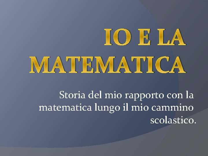 IO E LA MATEMATICA Storia del mio rapporto con la matematica lungo il mio