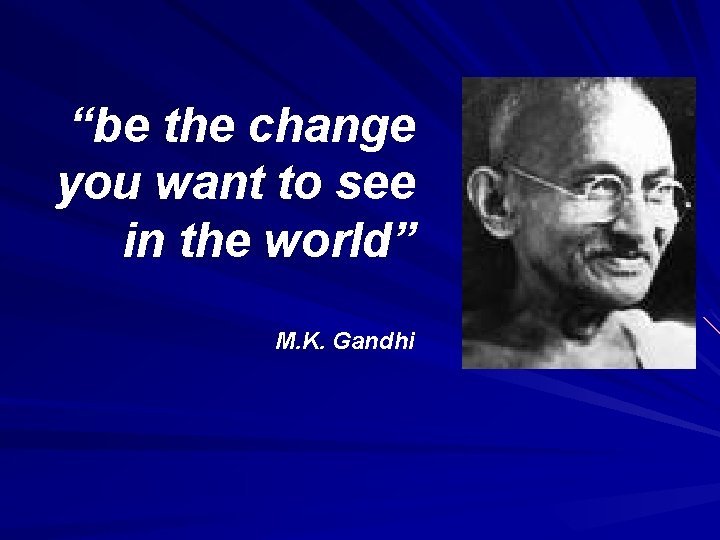 “be the change you want to see in the world” M. K. Gandhi 