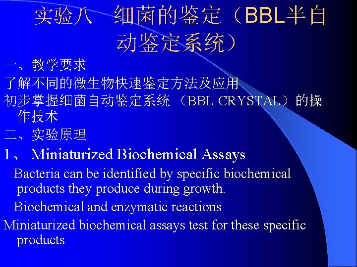 实验八 细菌的鉴定（BBL半自 动鉴定系统） 一、教学要求 了解不同的微生物快速鉴定方法及应用 初步掌握细菌自动鉴定系统 （BBL CRYSTAL）的操 作技术 二、实验原理 1、 Miniaturized Biochemical Assays