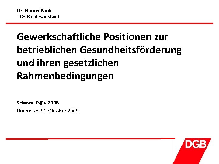 Dr. Hanns Pauli DGB-Bundesvorstand Gewerkschaftliche Positionen zur betrieblichen Gesundheitsförderung und ihren gesetzlichen Rahmenbedingungen Science-D@y
