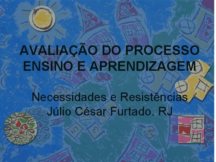 AVALIAÇÃO DO PROCESSO ENSINO E APRENDIZAGEM Necessidades e Resistências Júlio César Furtado. RJ 