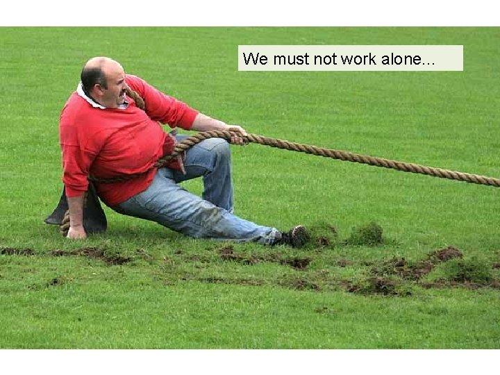 We must not work alone. . . 