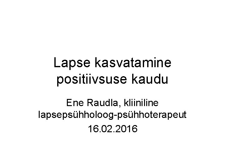 Lapse kasvatamine positiivsuse kaudu Ene Raudla, kliiniline lapsepsühholoog-psühhoterapeut 16. 02. 2016 