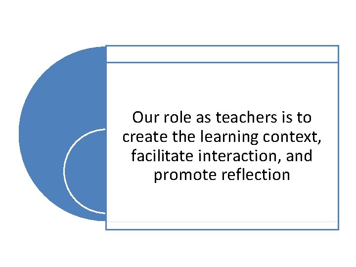 Our role as teachers is to create the learning context, facilitate interaction, and promote