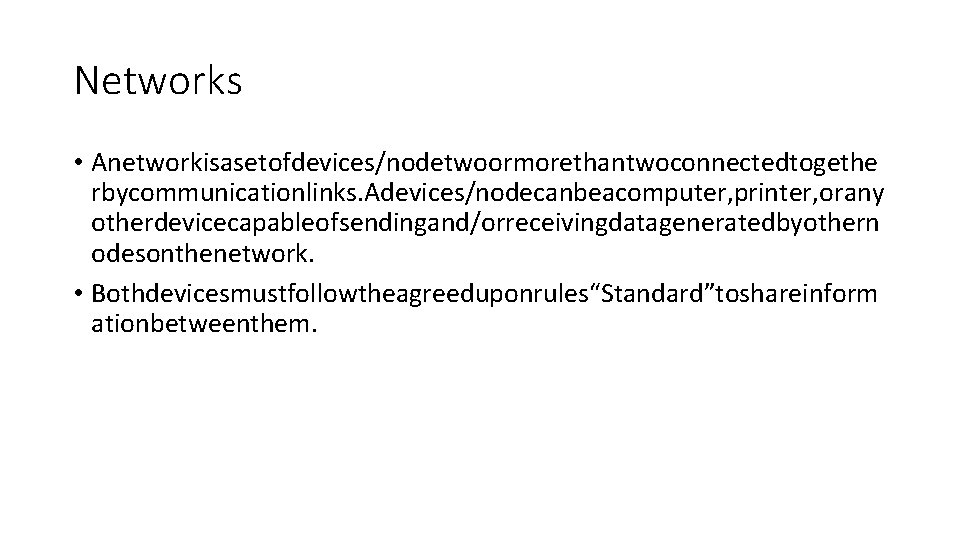 Networks • Anetworkisasetofdevices/nodetwoormorethantwoconnectedtogethe rbycommunicationlinks. Adevices/nodecanbeacomputer, printer, orany otherdevicecapableofsendingand/orreceivingdatageneratedbyothern odesonthenetwork. • Bothdevicesmustfollowtheagreeduponrules“Standard”toshareinform ationbetweenthem. Networks • Anetworkisasetofdevices/nodetwoormorethantwoconnectedtogethe rbycommunicationlinks. Adevices/nodecanbeacomputer, printer, orany otherdevicecapableofsendingand/orreceivingdatageneratedbyothern odesonthenetwork. • Bothdevicesmustfollowtheagreeduponrules“Standard”toshareinform ationbetweenthem.