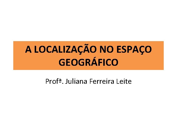 A LOCALIZAÇÃO NO ESPAÇO GEOGRÁFICO Profª. Juliana Ferreira Leite 