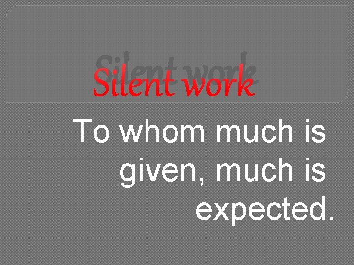Silent work To whom much is given, much is expected. 