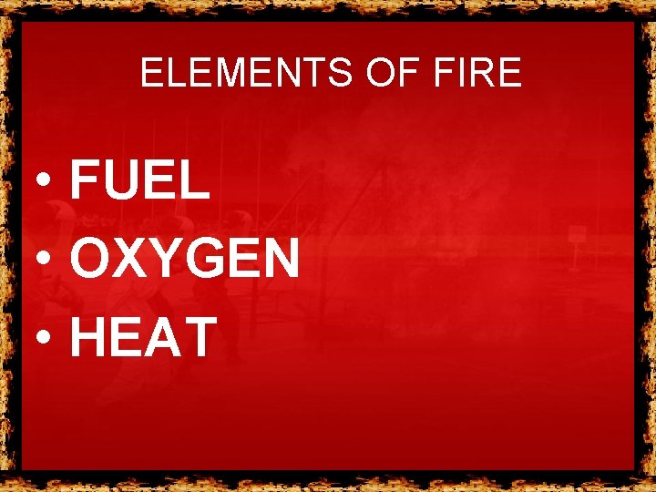 ELEMENTS OF FIRE • FUEL • OXYGEN • HEAT ELEMENTS OF FIRE • FUEL • OXYGEN • HEAT