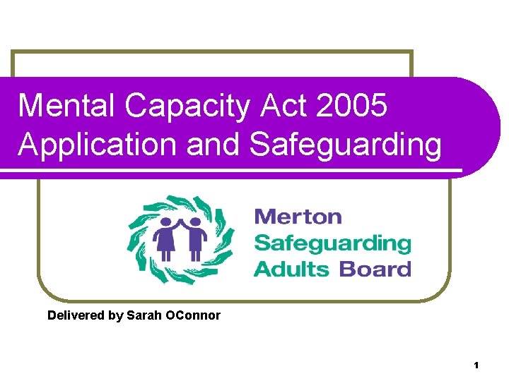 Mental Capacity Act 2005 Application and Safeguarding Delivered by Sarah OConnor 1 